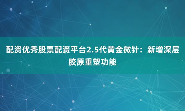 配资优秀股票配资平台2.5代黄金微针：新增深层胶原重塑功能
