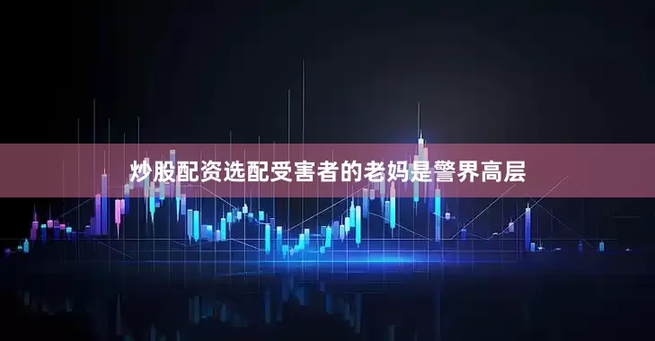 炒股配资选配受害者的老妈是警界高层