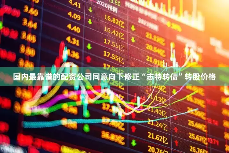 国内最靠谱的配资公司同意向下修正“志特转债”转股价格