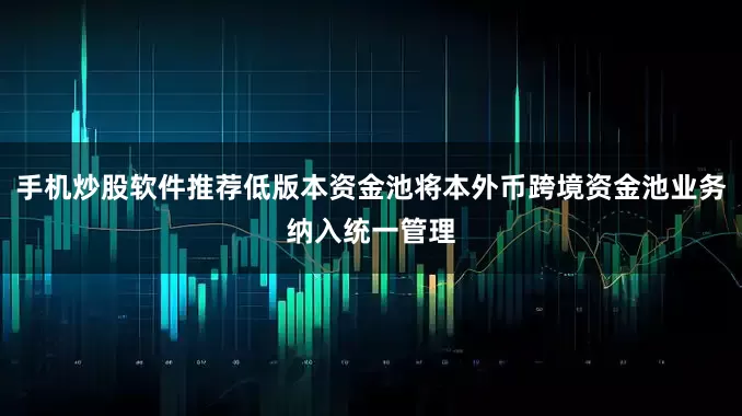 手机炒股软件推荐低版本资金池将本外币跨境资金池业务纳入统一管理