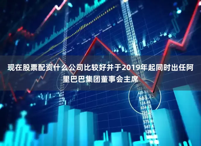 现在股票配资什么公司比较好并于2019年起同时出任阿里巴巴集团董事会主席