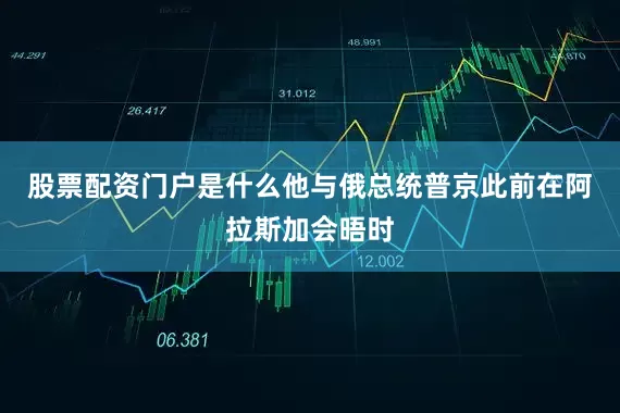 股票配资门户是什么他与俄总统普京此前在阿拉斯加会晤时