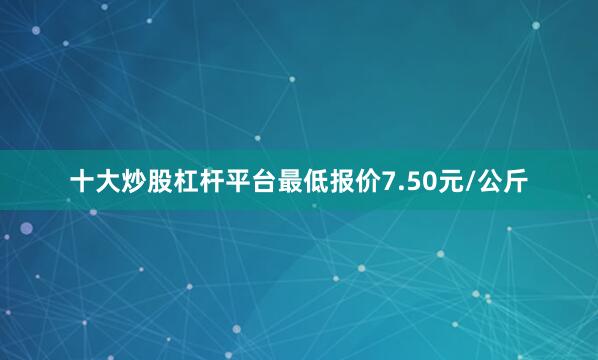 十大炒股杠杆平台最低报价7.50元/公斤