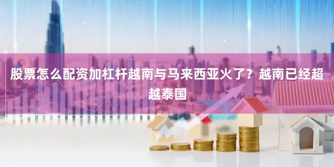 股票怎么配资加杠杆越南与马来西亚火了？越南已经超越泰国