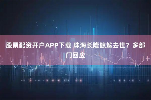 股票配资开户APP下载 珠海长隆鲸鲨去世？多部门回应