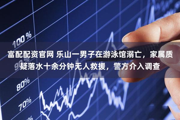 富配配资官网 乐山一男子在游泳馆溺亡，家属质疑落水十余分钟无人救援，警方介入调查