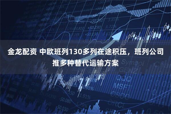 金龙配资 中欧班列130多列在途积压，班列公司推多种替代运输方案