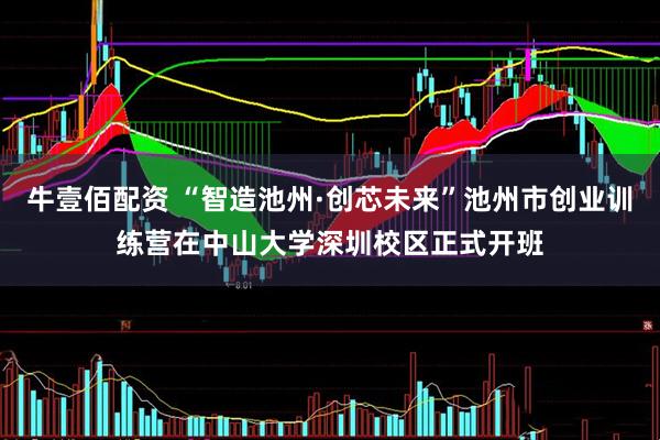 牛壹佰配资 “智造池州·创芯未来”池州市创业训练营在中山大学深圳校区正式开班