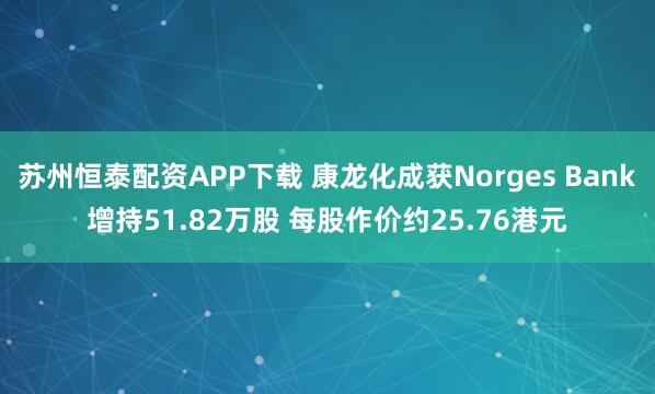 苏州恒泰配资APP下载 康龙化成获Norges Bank增持51.82万股 每股作价约25.76港元