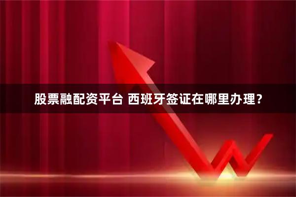 股票融配资平台 西班牙签证在哪里办理？