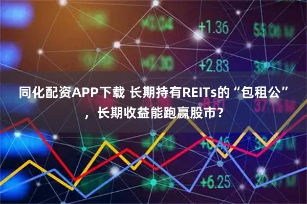 同化配资APP下载 长期持有REITs的“包租公”，长期收益能跑赢股市？