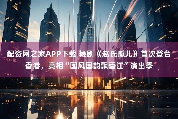 配资网之家APP下载 舞剧《赵氏孤儿》首次登台香港，亮相“国风国韵飘香江”演出季