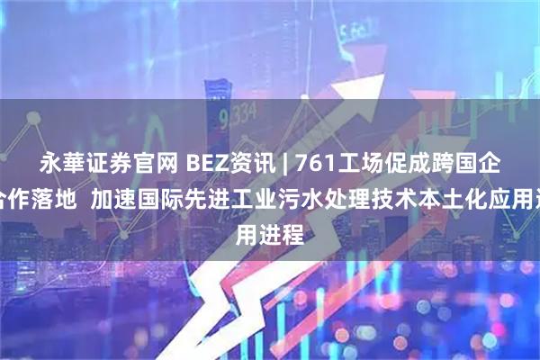 永華证券官网 BEZ资讯 | 761工场促成跨国企业合作落地  加速国际先进工业污水处理技术本土化应用进程