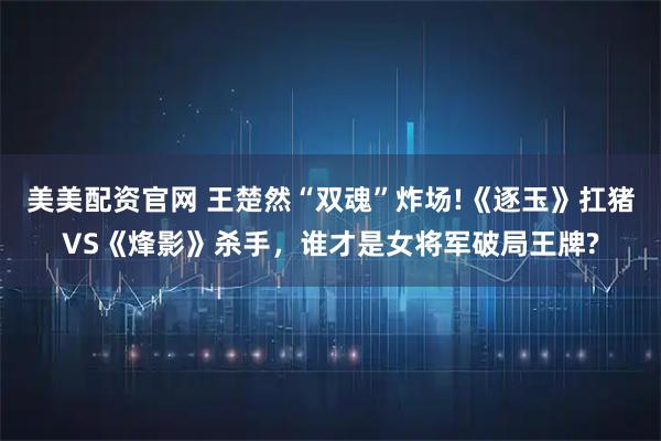 美美配资官网 王楚然“双魂”炸场!《逐玉》扛猪VS《烽影》杀手，谁才是女将军破局王牌?
