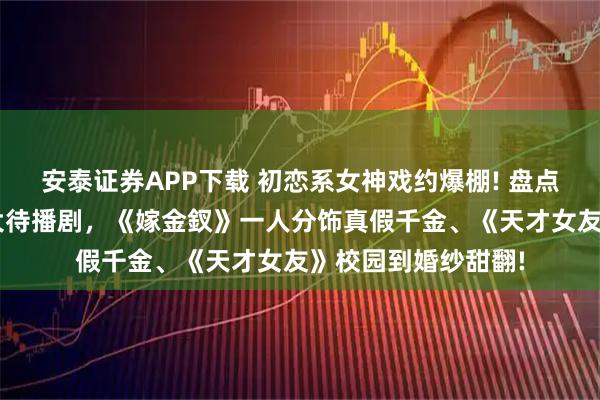 安泰证券APP下载 初恋系女神戏约爆棚! 盘点《逐玉》田曦薇3大待播剧,《嫁金釵》一人分饰真假千金、《天才女友》校园到婚纱甜翻!