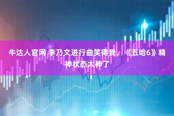 牛达人官网 李乃文进行曲笑得我,《五哈6》精神状态太神了