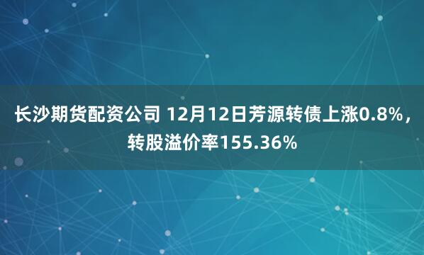 长沙期货配资公司 12月12日芳源转债上涨0.8%，转股溢价率155.36%