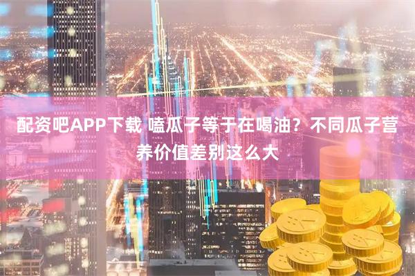 配资吧APP下载 嗑瓜子等于在喝油？不同瓜子营养价值差别这么大