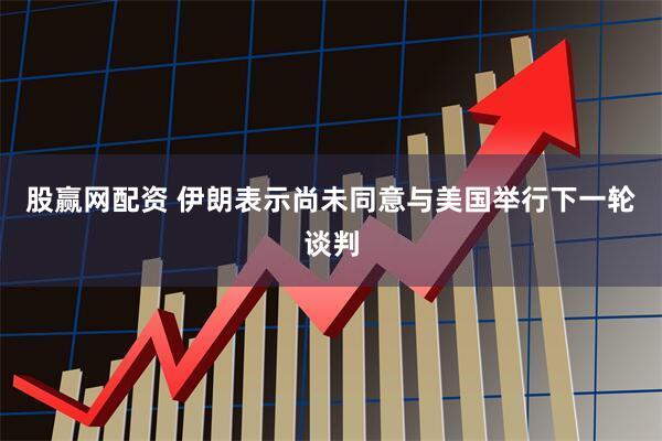 股赢网配资 伊朗表示尚未同意与美国举行下一轮谈判