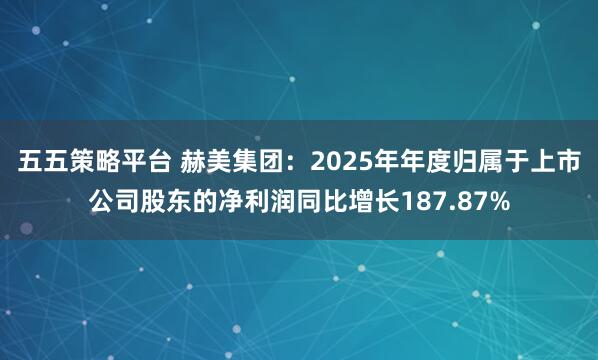 五五策略平台 赫美集团：2025年年度归属于上市公司股东的净利润同比增长187.87%