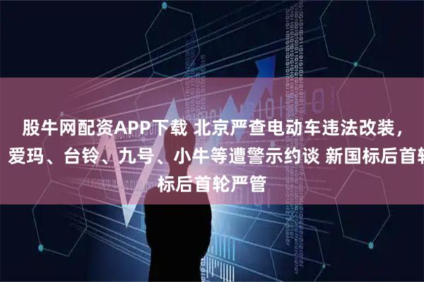 股牛网配资APP下载 北京严查电动车违法改装，雅迪、爱玛、台铃、九号、小牛等遭警示约谈 新国标后首轮严管
