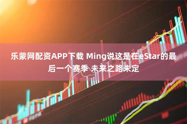 乐蒙网配资APP下载 Ming说这是在eStar的最后一个赛季 未来之路未定