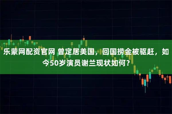 乐蒙网配资官网 曾定居美国，回国捞金被驱赶，如今50岁演员谢兰现状如何？