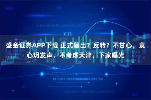 盛金证券APP下载 正式复出？反转？不甘心，袁心玥发声，不考虑天津，下家曝光
