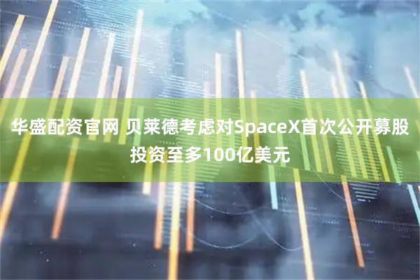 华盛配资官网 贝莱德考虑对SpaceX首次公开募股投资至多100亿美元