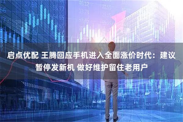 启点优配 王腾回应手机进入全面涨价时代：建议暂停发新机 做好维护留住老用户