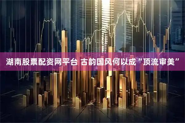 湖南股票配资网平台 古韵国风何以成“顶流审美”