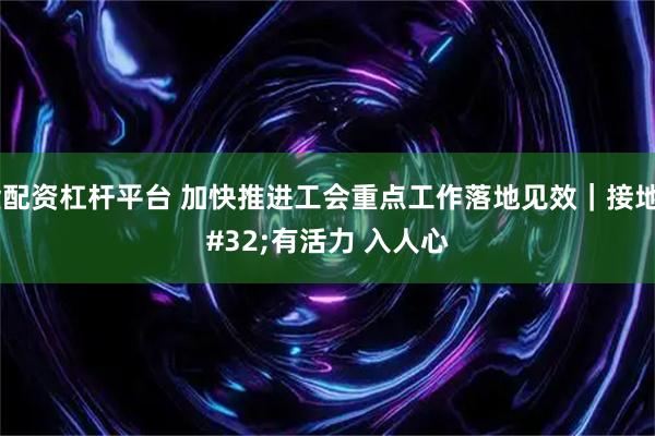期货配资杠杆平台 加快推进工会重点工作落地见效｜接地气 有活力 入人心