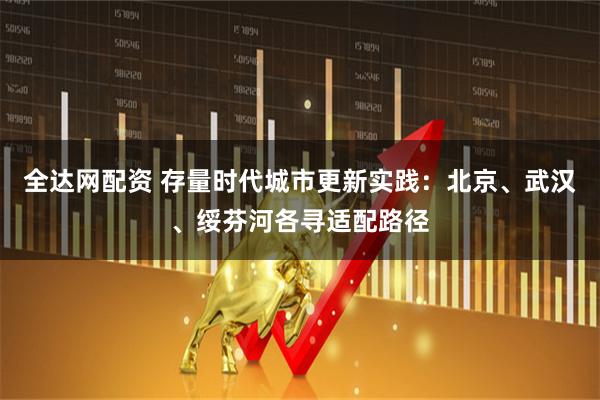 全达网配资 存量时代城市更新实践：北京、武汉、绥芬河各寻适配路径