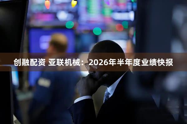 创融配资 亚联机械:2026年半年度业绩快报