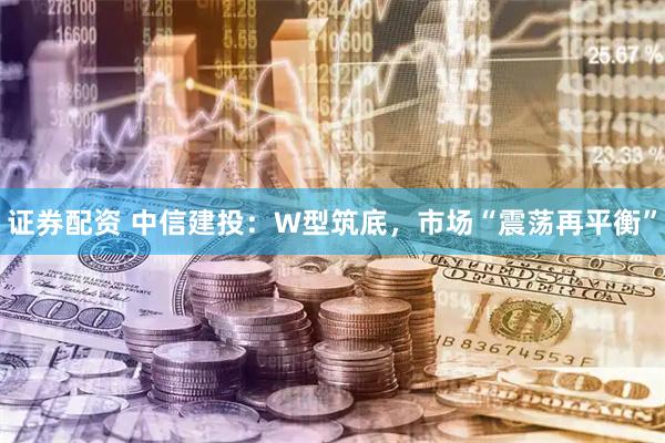 证券配资 中信建投：W型筑底，市场“震荡再平衡”