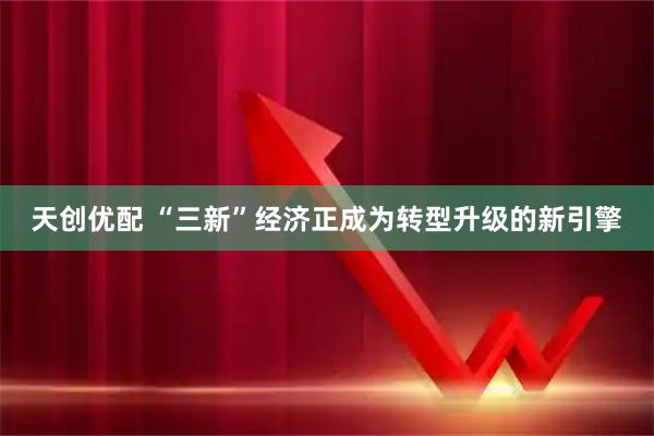 天创优配 “三新”经济正成为转型升级的新引擎