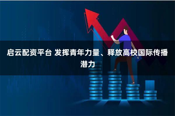 启云配资平台 发挥青年力量、释放高校国际传播潜力